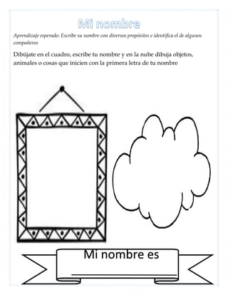 Aprendizaje esperado: Escribe su nombre con diversos propósitos e identifica el de algunos
compañeros
Dibújate en el cuadro, escribe tu nombre y en la nube dibuja objetos,
animales o cosas que inicien con la primera letra de tu nombre
Mi nombre es
 