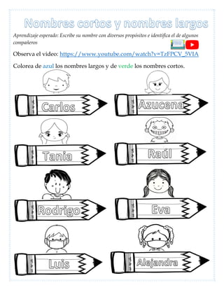 Aprendizaje esperado: Escribe su nombre con diversos propósitos e identifica el de algunos
compañeros
Observa el video: https://www.youtube.com/watch?v=TzFPCV_5VIA
Colorea de azul los nombres largos y de verde los nombres cortos.
 