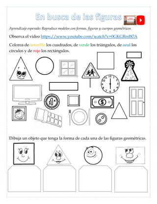 Aprendizaje esperado: Reproduce modelos con formas, figuras y cuerpos geométricos.
Observa el video https://www.youtube.com/watch?v=0GKGRrsI87A
Colorea de amarillo los cuadrados, de verde los triángulos, de azul los
círculos y de rojo los rectángulos.
Dibuja un objeto que tenga la forma de cada una de las figuras geométricas.
 