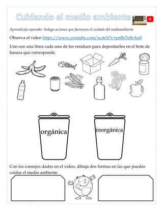 Aprendizaje esperado: Indaga acciones que favorecen el cuidado del medioambiente
Observa el video https://www.youtube.com/watch?v=pnBs7u8rAu0
Une con una línea cada uno de los residuos para depositarlos en el bote de
basura que corresponde.
Con los consejos dados en el video, dibuja dos formas en las que puedas
cuidar el medio ambiente
orgánica inorgánica
 