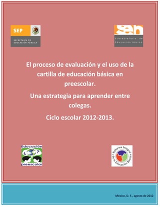 El proceso de evaluación y el uso de la
    cartilla de educación básica en
               preescolar.
 Una estrategia para aprender entre
              colegas.
       Ciclo escolar 2012-2013.




                                  México, D. F., agosto de 2012
 