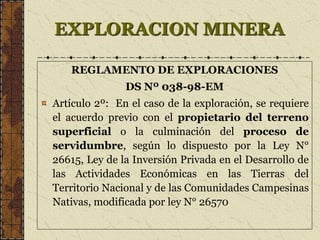 EXPLORACION MINERA
REGLAMENTO DE EXPLORACIONES
DS Nº 038-98-EM
Artículo 2º: En el caso de la exploración, se requiere
el acuerdo previo con el propietario del terreno
superficial o la culminación del proceso de
servidumbre, según lo dispuesto por la Ley N°
26615, Ley de la Inversión Privada en el Desarrollo de
las Actividades Económicas en las Tierras del
Territorio Nacional y de las Comunidades Campesinas
Nativas, modificada por ley N° 26570
 