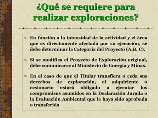 ¿Qué se requiere para
realizar exploraciones?
En función a la intensidad de la actividad y el área
que es directamente afectada por su ejecución, se
debe determinar la Categoría del Proyecto (A,B, C).
Si se modifica el Proyecto de Exploración original,
debe comunicarse al Ministerio de Energía y Minas.
En el caso de que el Titular transfiera o ceda sus
derechos de exploración, el adquiriente o
cesionario estará obligado a ejecutar los
compromisos asumidos en la Declaración Jurada o
la Evaluación Ambiental que le haya sido aprobada
o transferida
 