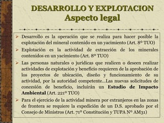 DESARROLLO Y EXPLOTACION
Aspecto legal
 Desarrollo es la operación que se realiza para hacer posible la
explotación del mineral contenido en un yacimiento (Art. 8º TUO)
 Explotación es la actividad de extracción de los minerales
contenidos en un yacimiento (Art. 8º TUO)
 Las personas naturales o jurídicas que realicen o deseen realizar
actividades de explotación y beneficio requieren de la aprobación de
los proyectos de ubicación, diseño y funcionamiento de su
actividad, por la autoridad competente…Las nuevas solicitudes de
concesión de beneficio, incluirán un Estudio de Impacto
Ambiental (Art. 221º TUO)
 Para el ejercicio de la actividad minera por extranjeros en las zonas
de frontera se requiere la expedición de un D.S. aprobado por el
Consejo de Ministros (Art. 71º Constitución y TUPA Nº AM31)
 