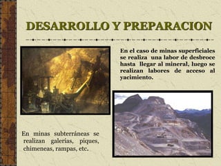 DESARROLLO Y PREPARACION
En minas subterráneas se
realizan galerías, piques,
chimeneas, rampas, etc.
En el caso de minas superficiales
se realiza una labor de desbroce
hasta llegar al mineral, luego se
realizan labores de acceso al
yacimiento.
 