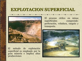 EXPLOTACION SUPERFICIAL
El método de explotación
superficial es empleado por la
gran minería e implica altas
producciones
El proceso cíclico en minas
superficiales comprende:
perforación, voladura, carguío y
transporte.
 