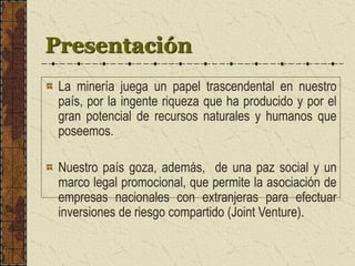 Presentación
La minería juega un papel trascendental en nuestro
país, por la ingente riqueza que ha producido y por el
gran potencial de recursos naturales y humanos que
poseemos.
Nuestro país goza, además, de una paz social y un
marco legal promocional, que permite la asociación de
empresas nacionales con extranjeras para efectuar
inversiones de riesgo compartido (Joint Venture).
 