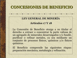 CONCESIONES DE BENEFICIO
LEY GENERAL DE MINERÍA
Artículos 17 Y 18
La Concesión de Beneficio otorga a su titular el
derecho a extraer o concentrar la parte valiosa de
un agregado de minerales desarraigados y/o fundir,
purificar o refinar metales, ya sea mediante un
conjunto de procesos físicos, químicos y/o físicos
químicos.
El Beneficio comprende las siguientes etapas:
preparación mecánica, metalurgia y refinación.
 