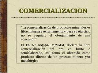 COMERCIALIZACION
“La comercialización de productos minerales es
libre, interna y externamente y para su ejercicio
no se requiere el otorgamiento de una
concesión”
El DS Nº 005-91-EM/VMM, declara la libre
comercialización del oro en bruto o
semielaborado, así como el obtenido como
producto directo de un proceso minero y/o
metalúrgico
 