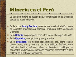 Minería en el Perú
La tradición minera de nuestro país, se manifiesta en las siguientes
etapas de nuestra historia:
En la época Inca y Pre Inca, observamos nuestra tradición minera
en los restos arqueológicos: cerámica, orfebrería, tintes, ciudadelas
y templos.
En la Colonia, los principales productos fueron el azogue y la plata.
En la República, se exploto el guano y el salitre.
En la actualidad, los metales especialmente: oro, cobre, estaño,
plomo, plata, zinc y hierro y los no metálicos: fosfatos, yeso,
bentonita, baritina, mármol, calizas y diatomitas constituyen los
principales productos de exportación nacional y representan el 50%
del total de nuestras exportaciones.
 