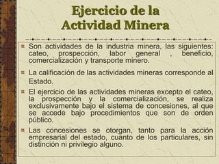 Ejercicio de la
Actividad Minera
Son actividades de la industria minera, las siguientes:
cateo, prospección, labor general , beneficio,
comercialización y transporte minero.
La calificación de las actividades mineras corresponde al
Estado.
El ejercicio de las actividades mineras excepto el cateo,
la prospección y la comercialización, se realiza
exclusivamente bajo el sistema de concesiones, al que
se accede bajo procedimientos que son de orden
público.
Las concesiones se otorgan, tanto para la acción
empresarial del estado, cuanto de los particulares, sin
distinción ni privilegio alguno.
 