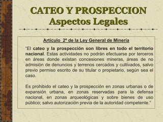 CATEO Y PROSPECCION
Aspectos Legales
Artículo 2º de la Ley General de Minería
“El cateo y la prospección son libres en todo el territorio
nacional. Estas actividades no podrán efectuarse por terceros
en áreas donde existan concesiones mineras, áreas de no
admisión de denuncios y terrenos cercados y cultivados, salvo
previo permiso escrito de su titular o propietario, según sea el
caso.
Es prohibido el cateo y la prospección en zonas urbanas o de
expansión urbana, en zonas reservadas para la defensa
nacional, en zonas arqueológicas y sobre bienes de uso
público; salvo autorización previa de la autoridad competente.”
 