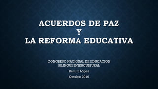 ACUERDOS DE PAZ
Y
LA REFORMA EDUCATIVA
CONGRESO NACIONAL DE EDUCACION
BILINGÜE INTERCULTURAL
Ramiro López
Octubre 2016
 