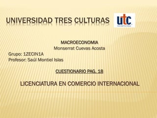 UNIVERSIDAD TRES CULTURAS
MACROECONOMIA
Monserrat Cuevas Acosta
Grupo: 1ZECIN1A
Profesor: Saúl Montiel Islas
CUESTIONARIO PAG. 18
LICENCIATURA EN COMERCIO INTERNACIONAL
 