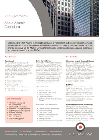 About Acumin
Consulting



     Established in 1998, Acumin is the leading provider of recruitment and executive search services
     to the Information Security and Risk Management markets. Supporting this core offering, Acumin
     provide extensive Go-To-Market services to technology vendors enabling geographic expansion
     and sales acceleration across EMEA.


Our Services                                                                                   Our Markets

Recruitment                                      Go-To-Market Service                          Information Security Vendors & Channel
The foundation of our wide range of              Acumin's Go-To-Market Services assist         Acumin is a one stop shop for Information
recruitment services is built on our extensive   both new and established technology           Security and Risk management vendors. We
network, strong business relationships and       vendors in the Information Security, Risk     specialise in supplying Leadership & Management
in-depth industry knowledge. Acumin’s            Management and virtualisation space to        as well as Sales, Pre-Sales, Marketing, and
team of consultants are market experts,          quickly and effectively develop your          Consultancy personnel to this market. In addition,
process-driven and operate transparently,        business and increase revenues. Acumin        we actively support rapidly growing organisations
always with your ultimate business               GTM has an excellent track record in          in this market with our Go-To-Market Services,
goals in mind.                                   helping increase our clients' revenues        aiding EMEA market entries by providing strategic
                                                 through expert advice in optimising           direction, leadership recruitment, business
•   Permanent Recruitment                        channel effectiveness and providing           development and sales activities.
•   Contract Recruitment                         unique sales acceleration services.
•   Executive Search                                                                           End-Users
•   Managed Recruitment Services                 • New Market Entry                            Whether our client is a global bank recruiting
•   Team Moves                                                                                 a CISO or Head of Security, a telco recruiting
•   Additional Recruitment Services                 >   Market verification                    a Security Architect or Penetration Tester, or a
                                                    >   CISO Round Table events                public sector organisation looking for a DV or
                                                    >   Channel intelligence                   SC-Cleared Information Assurance Consultant,
                                                    >   Channel recruitment                    Acumin are perfectly positioned to deliver either
    Our Professions                                 >   Staff recruitment; Sales, Pre-sales,   on a permanent or contract basis and respond
                                                        VP EMEA                                quickly to your requirements.
    • Information Security and
      Risk Management                            • Channel & Sales Optimisation                Systems Integrators and Consultancies
    • Governance & Compliance                                                                  Offering a broad understanding of the
    • Penetration Testing & Forensics               > Channel efficiency assessments           professional services market, Acumin are able
    • SC & DV-Cleared Cyber Security                > Partner restructuring                    to provide the right consultancy staff ranging
    • Business Continuity                           > CISO Round Tables                        from Partner and Heads of Professional Services
    • Sales Engineering                             > Staff sales training (Direct and         through to Senior Management Consultancy
    • Sales and Marketing                             Channel management)                      and Analyst levels. We understand the need to
    • Executive Management                          > Strategy execution                       recruit consultants with a strong mix of business
                                                    > Ongoing performance management           consultancy and technical experience.




Telephone:              Facsmile:                Email:                  Web:
+44 (0)20 7987 3838     +44 (0)20 7987 8243      info@acumin.co.uk       www.acumin.co.uk

Acumin Consulting Limited, Suite 22, Beaufort Court, Admirals Way, London E14 9XL
 