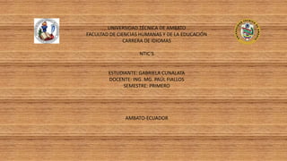 UNIVERSIDAD TÉCNICA DE AMBATO
FACULTAD DE CIENCIAS HUMANAS Y DE LA EDUCACIÓN
CARRERA DE IDIOMAS
NTIC’S
ESTUDIANTE: GABRIELA CUNALATA
DOCENTE: ING. MG. PAÚL FIALLOS
SEMESTRE: PRIMERO
AMBATO-ECUADOR
 