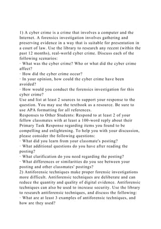 1) A cyber crime is a crime that involves a computer and the
Internet. A forensics investigation involves gathering and
preserving evidence in a way that is suitable for presentation in
a court of law. Use the library to research any recent (within the
past 12 months), real-world cyber crime. Discuss each of the
following scenarios:
· What was the cyber crime? Who or what did the cyber crime
affect?
· How did the cyber crime occur?
· In your opinion, how could the cyber crime have been
avoided?
· How would you conduct the forensics investigation for this
cyber crime?
Use and list at least 2 sources to support your response to the
question. You may use the textbook as a resource. Be sure to
use APA formatting for all references.
Responses to Other Students: Respond to at least 2 of your
fellow classmates with at least a 100-word reply about their
Primary Task Response regarding items you found to be
compelling and enlightening. To help you with your discussion,
please consider the following questions:
· What did you learn from your classmate's posting?
· What additional questions do you have after reading the
posting?
· What clarification do you need regarding the posting?
· What differences or similarities do you see between your
posting and other classmates' postings?
2) Antiforensic techniques make proper forensic investigations
more difficult. Antiforensic techniques are deliberate and can
reduce the quantity and quality of digital evidence. Antiforensic
techniques can also be used to increase security. Use the library
to research antiforensic techniques, and discuss the following:
· What are at least 3 examples of antiforensic techniques, and
how are they used?
 