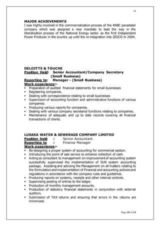 Page 10 of 14
10
MAJOR ACHIEVEMENTS
I was highly involved in the commercialization process of the KNBC parastatal
company which was assigned a new mandate to lead the way in the
liberalization process of the National Energy sector as the first Independent
Power Producer in the country up until the re-integration into ZESCO in 2004.
DELOITTE & TOUCHE
Position Held: Senior Accountant/Company Secretary
(Small Business)
Reporting to: Manager - (Small Business)
Work experience:-
 Preparation of audited financial statements for small businesses
 Registering companies.
 Dealing with correspondence relating to small businesses
 Supervision of accounting function and administrative functions of various
companies.
 Producing various reports for companies.
 Dealing with various company secretarial functions relating to companies.
 Maintenance of adequate and up to date records covering all financial
transactions of clients.
LUSAKA WATER & SEWERAGE COMPANY LIMITED
Position held : Senior Accountant
Reporting to : Finance Manager
Work experience:-
 Re-designing a proper system of accounting for commercial section.
 Introducing the point of sale service to enhance collection of cash.
 Acting as consultant to management on improvement of accounting system
successfully supervised the implementation of SUN system accounting
package. Assisting and advising the Management on all matters relating to
the formulation and implementation of Financial and accounting policies and
regulations in accordance with the company rules and guidelines.
 Producing reports on systems, receipts and other internal controls.
 Supervising posting of entries to the ledger.
 Production of monthly management accounts.
 Production of statutory financial statements in conjunction with external
auditors.
 Submission of TAX returns and ensuring that errors in the returns are
minimized.
 
