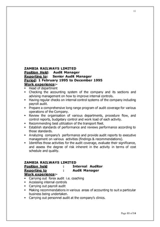 Page 11 of 14
11
ZAMBIA RAILWAYS LIMITED
Position Held: Audit Manager
Reporting to: Senior Audit Manager
Period: 1 February 1995 to December 1995
Work experience:-
 Head of department
 Checking the accounting system of the company and its sections and
advising management on how to improve internal controls.
 Having regular checks on internal control systems of the company including
payroll audit.
 Prepare a comprehensive long range program of audit coverage for various
operations of the Company.
 Review the organisation of various departments, procedure flow, and
control reports, budgetary control and work load of each activity.
 Recommending best utilization of the transport fleet.
 Establish standards of performance and reviews performance according to
those standards.
 Analyzing company’s performance and provide audit reports to executive
management on various activities (findings & recommendations).
 Identifies those activities for the audit coverage, evaluate their significance,
and assess the degree of risk inherent in the activity in terms of cost
schedule and quality.
ZAMBIA RAILWAYS LIMITED
Position held : Internal Auditor
Reporting to : Audit Manager
Work experience:-
 Carrying out forex audit i.e. coaching
 Accessing internal controls
 Carrying out payroll audit
 Making recommendations in various areas of accounting to suit a particular
business being undertaken.
 Carrying out personnel audit at the company’s clinics.
 