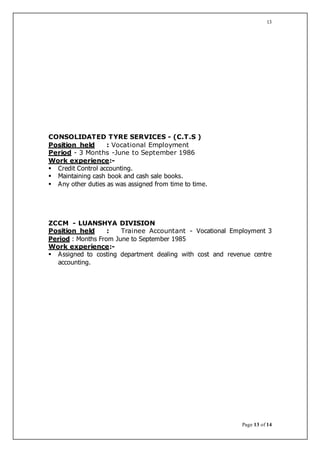 Page 13 of 14
13
CONSOLIDATED TYRE SERVICES - (C.T.S )
Position held : Vocational Employment
Period - 3 Months -June to September 1986
Work experience:-
 Credit Control accounting.
 Maintaining cash book and cash sale books.
 Any other duties as was assigned from time to time.
ZCCM - LUANSHYA DIVISION
Position held : Trainee Accountant - Vocational Employment 3
Period : Months From June to September 1985
Work experience:-
 Assigned to costing department dealing with cost and revenue centre
accounting.
 