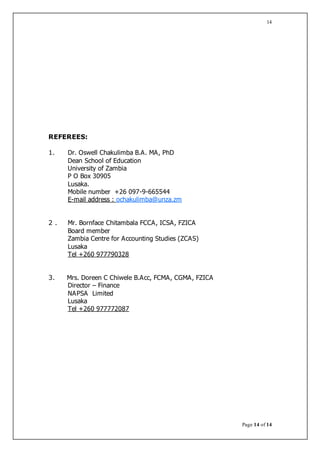 Page 14 of 14
14
REFEREES:
1. Dr. Oswell Chakulimba B.A. MA, PhD
Dean School of Education
University of Zambia
P O Box 30905
Lusaka.
Mobile number +26 097-9-665544
E-mail address : ochakulimba@unza.zm
2 . Mr. Bornface Chitambala FCCA, ICSA, FZICA
Board member
Zambia Centre for Accounting Studies (ZCAS)
Lusaka
Tel +260 977790328
3. Mrs. Doreen C Chiwele B.Acc, FCMA, CGMA, FZICA
Director – Finance
NAPSA Limited
Lusaka
Tel +260 977772087
 