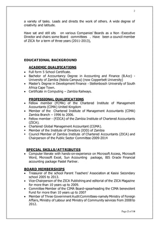 Page 2 of 14
2
a variety of tasks. Leads and directs the work of others. A wide degree of
creativity and latitude.
Have sat and still sits on various Companies’ Boards as a Non -Executive
Director and chairs some Board committees . Have been a council member
of ZICA for a term of three years (2011-2013),
EDUCATIONAL BACKGROUND
ACADEMIC QUALIFICATIONS
 Full form 5 School Certificate.
 Bachelor of Accountancy Degree in Accounting and Finance (B.Acc) -
University of Zambia (Ndola Campus) (now Copperbelt University)
 Master’s Degree in Development Finance - Stellenbosch University of South
Africa Cape Town.
 Certificate in Computing – Zambia Railways.
PROFESSIONAL QUALIFICATIONS
 Fellow member (FCMA) of the Chartered Institute of Management
Accountants (CIMA) United Kingdom
 Member of the Chartered Institute of Management Accountants (CIMA)
Zambia Branch – 1996 to 2006.
 Fellow member - (FZICA) of the Zambia Institute of Chartered Accountants
(ZICA).
 Chartered Global Management Accountant (CGMA).
 Member of the Institute of Directors (IOD) of Zambia
 Council Member of Zambia Institute of Chartered Accountants (ZICA) and
Chairperson of the Public Sector Committee-2009-2014
SPECIAL SKILLS/ATTRIBUTES
 Computer literate with hands-on-experience on Microsoft Access, Microsoft
Word, Microsoft Excel, Sun Accounting package, BIS Oracle Financial
accounting package Pastel Partner.
BOARD MEMBERSHIPS
 Treasurer of the school Parent Teachers’ Association at Kasisi Secondary
school 2005 to 2013.
 Vice-Chairperson of the ZICA Publishing and editorial of the ZICA Magazine
for more than 10 years up to 2009.
 Committee Member of the CIMA Board–spearheading the CIMA benevolent
Fund for more than 10 years up to 2007
 Member of Three Government Audit Committees-namely Ministry of Foreign
Affairs, Ministry of Labour and Ministry of Community services from 2008 to
2012.
 