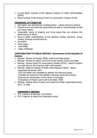 Page 3 of 14
3
 Current Board member of the National Institute of Public Administration
(NIPA).
 Board member of the Zambia Centre for accountancy Studies (ZCAS)
PERSONAL ATTRIBUTES
 Self starter and achievement oriented person – always strives to achieve.
 Cheerful warm and optimistic personality and able to use personality to lead
and inspire others.
 Impeccable record of integrity and living values that can enhance the
performance of others.
 Good in-depth understanding of the Zambian market, economy, money
market, business environment etc.
 Innovative
 Team player
 Committed
 Seeks challenges
CONTRIBUTION TO PUBLIC SERVICE- Government of the Republic of
Zambia:
 Member: Ministry of Foreign Affairs Audit Committee Board.
 Member: Ministry of Labour and Community services Audit Committee
 Member: Zambia Centre for Accountancy Studies (ZCAS) - Board’s function
is to add value to the financial, staff Audit systems.
 Member: National Institute of Public Administration (NIPA) - Board.
-Appointed November 2012
-The Committee was mandated to address the following issues:
-Facilitate the opening of the satellite Campuses across the Country.
-Ensuring the construction of the Library is complete.
-Chairperson of Finance and Audit Committee- NIPA.
 Member: Medical Stores Finance and Audit Committee. Appointed January,
2013- To date.
COMMUNITY SERVICE
 PTA Treasurer at Nkhwazi Trust School
 PTA Treasurer at Kasisi Girls Secondary school
 