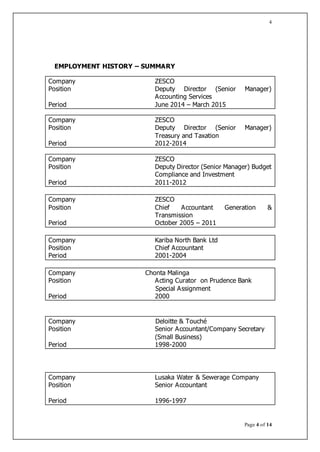 Page 4 of 14
4
EMPLOYMENT HISTORY – SUMMARY
Company ZESCO
Position Deputy Director (Senior Manager)
Accounting Services
Period June 2014 – March 2015
Company ZESCO
Position Deputy Director (Senior Manager)
Treasury and Taxation
Period 2012-2014
Company ZESCO
Position Deputy Director (Senior Manager) Budget
Compliance and Investment
Period 2011-2012
Company ZESCO
Position Chief Accountant Generation &
Transmission
Period October 2005 – 2011
Company Kariba North Bank Ltd
Position Chief Accountant
Period 2001-2004
Company Chonta Malinga
Position Acting Curator on Prudence Bank
Special Assignment
Period 2000
Company Deloitte & Touché
Position Senior Accountant/Company Secretary
(Small Business)
Period 1998-2000
Company Lusaka Water & Sewerage Company
Position Senior Accountant
Period 1996-1997
 