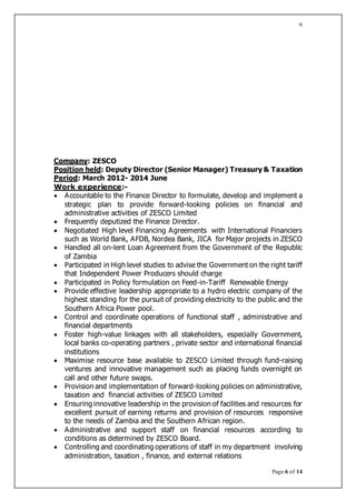 Page 6 of 14
6
Company: ZESCO
Position held: Deputy Director (Senior Manager) Treasury & Taxation
Period: March 2012- 2014 June
Work experience:-
 Accountable to the Finance Director to formulate, develop and implement a
strategic plan to provide forward-looking policies on financial and
administrative activities of ZESCO Limited
 Frequently deputized the Finance Director.
 Negotiated High level Financing Agreements with International Financiers
such as World Bank, AFDB, Nordea Bank, JICA for Major projects in ZESCO
 Handled all on-lent Loan Agreement from the Government of the Republic
of Zambia
 Participated in High level studies to advise the Government on the right tariff
that Independent Power Producers should charge
 Participated in Policy formulation on Feed-in-Tariff Renewable Energy
 Provide effective leadership appropriate to a hydro electric company of the
highest standing for the pursuit of providing electricity to the public and the
Southern Africa Power pool.
 Control and coordinate operations of functional staff , administrative and
financial departments
 Foster high-value linkages with all stakeholders, especially Government,
local banks co-operating partners , private sector and international financial
institutions
 Maximise resource base available to ZESCO Limited through fund-raising
ventures and innovative management such as placing funds overnight on
call and other future swaps.
 Provision and implementation of forward-looking policies on administrative,
taxation and financial activities of ZESCO Limited
 Ensuring innovative leadership in the provision of facilities and resources for
excellent pursuit of earning returns and provision of resources responsive
to the needs of Zambia and the Southern African region.
 Administrative and support staff on financial resources according to
conditions as determined by ZESCO Board.
 Controlling and coordinating operations of staff in my department involving
administration, taxation , finance, and external relations
 