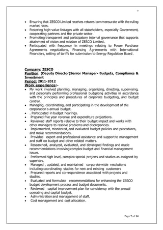 Page 7 of 14
7
 Ensuring that ZESCO Limited receives returns commensurate with the ruling
market rates.
 Fostering high-value linkages with all stakeholders, especially Government,
cooperating partners and the private sector.
 Promoting transparent and participatory internal governance that supports
attainment of vision and mission of ZESCO Limited.
 Participated with frequency in meetings relating to Power Purchase
Agreements negotiations, Financing Agreements with International
Financiers, setting of tariffs for submission to Energy Regulation Board.
Company: ZESCO
Position: (Deputy Director)Senior Manager- Budgets, Compliance &
Investment
Period: 2011-2012
Work experience:-
 My work involved planning, managing, organizing, directing, supervising,
and personally performing professional budgeting activities in accordance
with the principles and procedures of corporate budgeting, and budget
control.
 Managing, coordinating, and participating in the development of the
corporation s annual budget.
 . Participated in budget hearings.
 Prepared five year revenue and expenditure projections.
 Reviewed staff reports relative to their budget impact and works with
other managers to resolve problems and discrepancies.
 Implemented, monitored, and evaluated budget policies and procedures,
and make recommendations.
 Provided expert and professional assistance and support to management
and staff on budget and other related matters.
 Researched, analyzed, evaluated, and developed findings and made
recommendations involving complex budget and financial management
issues.
 Performed high level, complex special projects and studies as assigned by
superiors.
 Managed , updated, and maintained corporate-wide resolutions
including coordinating studies for new and existing customers
 Prepared reports and correspondence associated with projects and
studies.
 Evaluated and formulate recommendations for enhancing the ZESCO
budget development process and budget documents.
 Reviewed capital improvement plan for consistency with the annual
operating and capital budget.
 Administration and management of staff.
 Cost management and cost allocation.
 