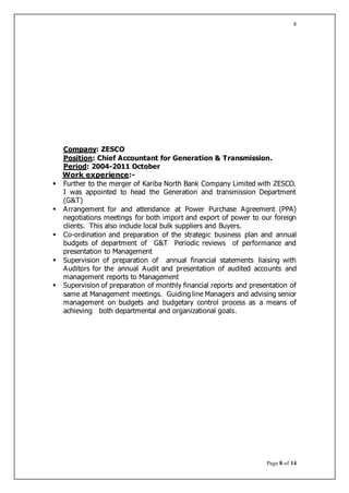 Page 8 of 14
8
Company: ZESCO
Position: Chief Accountant for Generation & Transmission.
Period: 2004-2011 October
Work experience:-
 Further to the merger of Kariba North Bank Company Limited with ZESCO.
I was appointed to head the Generation and transmission Department
(G&T)
 Arrangement for and attendance at Power Purchase Agreement (PPA)
negotiations meetings for both import and export of power to our foreign
clients. This also include local bulk suppliers and Buyers.
 Co-ordination and preparation of the strategic business plan and annual
budgets of department of G&T Periodic reviews of performance and
presentation to Management
 Supervision of preparation of annual financial statements liaising with
Auditors for the annual Audit and presentation of audited accounts and
management reports to Management
 Supervision of preparation of monthly financial reports and presentation of
same at Management meetings. Guiding line Managers and advising senior
management on budgets and budgetary control process as a means of
achieving both departmental and organizational goals.
 
