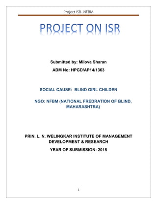 Project ISR- NFBM
1
Submitted by: Milova Sharan
ADM No: HPGD/AP14/1363
SOCIAL CAUSE: BLIND GIRL CHILDEN
NGO: NFBM (NATIONAL FREDRATION OF BLIND,
MAHARASHTRA)
PRIN. L. N. WELINGKAR INSTITUTE OF MANAGEMENT
DEVELOPMENT & RESEARCH
YEAR OF SUBMISSION: 2015
 