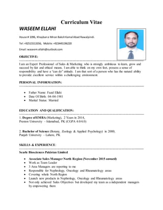 Curriculum Vitae
WASEEM ELLAHI
House # 1096, Khaybane Miran BakshKamal Abad Rawalpindi.
Tel:+92515513356, Mobile:+923445196220
Email:waseem.ellahi@outlook.com
OBJECTIVE:
---------------------------------------------------------------------------------------------------------------------
I am an Expert Professional of Sales & Marketing who is strongly ambitious to learn, grow and
succeed by fair and ethical means. I am able to think on my own feet, possess a sense of
responsibility and have a “can do” attitude. I am that sort of a person who has the natural ability
to provide excellent service within a challenging environment.
PERSONAL INFORMATION:
---------------------------------------------------------------------------------------------------------------------
 Father Name: Fazal Ellahi
 Date Of Birth: 04-04-1981
 Marital Status: Married
EDUCATION AND QUALIFICATION:
---------------------------------------------------------------------------------------------------------------------
1. Degree of EMBA (Marketing), 2 Years in 2014,
Preston University – Islamabad, PK (CGPA 4.0/4.0)
2. Bachelor of Science (Botany, Zoology & Applied Psychology) in 2000,
Punjab University – Lahore, PK
SKILLS & EXPERIENCE:
---------------------------------------------------------------------------------------------------------------------
Searle Biosciences Pakistan Limited
 Associate Sales Manager North Region (November 2015 onward)
 Work as Team Leader
 3 Area Managers are reporting to me
 Responsible for Nephrology, Oncology and Rheumatology areas
 Covering whole North Region
 Launch new products in Nephrology, Oncology and Rheumatology areas
 Not only achieved Sales Objectives but developed my team as a independent managers
by empowering them
 