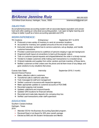 BriAnne Jennine Ruiz 956.200.9325
1018 West Grant Avenue, Harlingen, Texas, 78550 brianneruiz92@gmail.com
OBJECTIVE:
Accomplished business accounting student with an associate degree equivalent and proven
hard work ethic seeking an entry-level accounting position. I am open to higher learning and
critique to better myself as a future accounting specialist and CPA.
WORK EXPERIENCE:
YK Creations Entrepreneur September 2011 to 2016
 Produced a mass variety of inventory to vend at convention locations.
 Accounted for inventory and updated amounts at the end of each event.
 Instructed volunteer workers how to service customers, set up displays, and handle
customer transactions.
 Provided customized service to a plethora of persons ranging in age and background.
 Organized booth layout at conventions to best suit the popular culture.
 Took on customer special requests and shipped/delivered the order in a timely manner.
 Tended to multiple customers while making cash transactions in a crowded venue.
 Ordered materials and supplies from online vendors and took inventory of those items.
 Notified customers on their orders over the phone and let them know of any delays and
gave solutions to any situations that arose.
Cuevas Auto Sales Internship September 2016 (1 month)
Second Chance Finance
 Made collection calls to customers
 Transferred calls to staff and sales floor
 Took messages for staff and management
 Verified customer’s insurance with respective agencies
 Made appropriate updates to customer accounts on FEX DMS
 Recorded outgoing mail receipts
 Updated collections and impound boards
 Updated GPS locations for financed vehicles
 Recorded and made daily deposits into company drop box
 Verified cash transactions under staff supervision
EDUCATION:
Southern Careers Institute
Harlingen, Texas
2016
 Attended SCI for the Business Accounting Specialist program.
 Received Dean’s List Award for 95% plus overall average.
 Elected as BAS and AA Student Ambassador and Mentor.
 