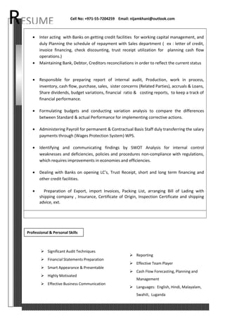 RESUME Cell No: +971-55-7204259 Email: nijamkhani@outlook.com
• Inter acting with Banks on getting credit facilities for working capital management, and
duly Planning the schedule of repayment with Sales department ( ex : letter of credit,
invoice financing, check discounting, trust receipt utilization for planning cash flow
operations.)
• Maintaining Bank, Debtor, Creditors reconciliations in order to reflect the current status
• Responsible for preparing report of internal audit, Production, work in process,
inventory, cash flow, purchase, sales, sister concerns (Related Parties), accruals & Loans,
Share dividends, budget variations, financial ratio & costing reports, to keep a track of
financial performance.
• Formulating budgets and conducting variation analysis to compare the differences
between Standard & actual Performance for implementing corrective actions.
• Administering Payroll for permanent & Contractual Basis Staff duly transferring the salary
payments through (Wages Protection System) WPS.
• Identifying and communicating findings by SWOT Analysis for internal control
weaknesses and deficiencies, policies and procedures non-compliance with regulations,
which requires improvements in economies and efficiencies.
• Dealing with Banks on opening LC’s, Trust Receipt, short and long term financing and
other credit facilities.
• Preparation of Export, import Invoices, Packing List, arranging Bill of Lading with
shipping company , Insurance, Certificate of Origin, Inspection Certificate and shipping
advice, ext.
 Significant Audit Techniques
 Financial Statements Preparation
 Smart Appearance & Presentable
 Highly Motivated
 Effective Business Communication
 Reporting
 Effective Team Player
 Cash Flow Forecasting, Planning and
Management
 Languages: English, Hindi, Malayalam,
Swahili, Luganda
Professional & Personal Skills
 