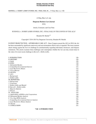 Shields, Brandon 3/1/2016
For Educational Use Only
BURWELL v. HOBBY LOBBY STORES, INC.: FINAL NAIL IN..., 17 Duq. Bus. L.J. 125
© 2016 Thomson Reuters. No claim to original U.S. Government Works. 1
17 Duq. Bus. L.J. 125
Duquesne Business Law Journal
2015
Article, Comment, and Case Note
BURWELL v. HOBBY LOBBY STORES, INC.: FINAL NAIL IN THE COFFIN OF THE ACA?
Brandon M. Shields a1
Copyright © 2014-2015 by Duquesne University; Brandon M. Shields
PATIENT PROECTECTION - AFFORDABLE CARE ACT - Since Congress passed the ACA in 2010, the Act
has been surrounded by significant controversy and seen tremendous effort to have it repealed. The most common
attack strategy against the Act is to challenge its constitutionality regarding individuals, businesses, and religious
institutions. This article examines those challenges and contemplates whether the Act can truly remain intact in
the wake of its most recent challenge in Burwell v. Hobby Lobby.
I. INTRODUCTION 126
II. HISTORY 128
A. Smith 128
B. RFRA 130
1. Substantial Burden 130
2. Compelling Governmental Interest 131
3. Least Restrictive Means 132
C. City of Boerne 132
D. RLUIPA 133
E. ACA 134
1. Background 134
2. Hobby Lobby 136
III. REPORTING 137
A. Background 137
1. Conestoga 138
2. Hobby Lobby and Mardel 139
B. Burwell v. Hobby Lobby 140
1. Majority Opinion 140
2. Dissent 142
IV. ANALYSIS 143
A. Applicability of RFRA to the Corporations 144
B. Substantial Burden Analysis 146
C. Two-Step RFRA Analysis 147
1. Compelling Governmental Interest Analysis 147
2. Least Restrictive Means Analysis 149
D. Dissent 150
V. CONCLUSION 151
*126 I. INTRODUCTION
 