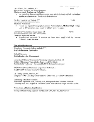 John J. Vita - Resume Page 3
UESYSTEMS, INC., Elmsford, NY 96/99
MANUFACTURE OF ULTRASONIC LEAK DETECTION EQUIPMENT
Electro mechanic Engineering Technician
 As part of the Research and Development team, aide in designed and built customized
products and prototypes for ultrasonic leak-detection.
DEL ELECTRONICS, INC Valhalla, NY 93/96
HIGH VOLTAGE POWER SUPPLY MANUFACTURING
Electronic Technician
 Tested and repaired Tomography Scanners, Photo multipliers, Modular High voltage
AC- to- DC converters and a variety of military power sources.
UNIVERSAL VOLTRONICS, Mount Kisco, NY 90/93
HIGH VOLTAGE SWITCHING POWER SUPPLY MANUFACTURING
Laser Lab Repair Technician
 Repaired and assembled CT scanners and Laser power supply’s built by Universal
Voltronics for GE Medical.
Educational Background
Westchester Community College, Valhalla, NY
A.A.S. in Technical Electronics,
Belford University,
B.S. in Engineering Management,
University of Alabama/Department of Continuing Education, Hartford, CT
CARS – Microwave Transmission Coursework/Certificate,
(Satellite/Cable Technology - Recognized by SCTE Technical Conference)
TACO/Jehrold General Instrument Corporation, Harlboro, PA
MATV/CCTV Systems Course/Certificate,
UE Training Systems, Elmsford, NY
Compressed Air Leak Inspection/Airborne Ultrasound Associate/Certification,
Continuing Education Seminars:
Professional Supervision Skills, Coaching Skills, Management of the Technical Person in a
Leadership Role, Self-Discipline & Emotional Control, How to Handle People with Tact & Skill.
Professional Affiliations/Certifications
Society of Manufacturing Engineers (SME) AED, CPR, First Aid, Fire Warden
 