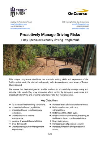  
Enabling the Protection of Assets
www.TridentManor.com
+44 (0)191 3080319
enquiries@tridentmanor.com
4WD Training for High-Risk Environments
www.OnCourse4wd.com
+256 772 22 11 07
tech@oncourse4wd.com
Proactively Manage Driving Risks
7 Day Specialist Security Driving Programme
This unique programme combines the specialist driving skills and experience of the
OnCourse team with the international security skills, knowledge and experiences of Trident
Manor Limited.
The course has been designed to enable students to successfully manage safety and
security risks which they may encounter whilst driving by increasing awareness and
proactively identifying and avoiding hazard and risks they may encounter.
Key Objectives
➔ To assess different driving conditions.
➔ Understand off road capabilities.
➔ Understand basic vehicle recovery
techniques.
➔ Understand basic vehicle
maintenance.
➔ Increase driving skills and abilities
➔ Drive defensively
➔ Understanding journey management
requirements.
➔ Increase levels of situational awareness.
➔ Understand threats, risks and
vulnerabilities.
➔ Understand the Attack Cycle.
➔ Understand basic surveillance techniques
and how to detect hostile surveillance.
➔ React to incidents.
➔ Increase levels of personal security.
➔ Increase protection of organisational
assets.
1 of 3
 