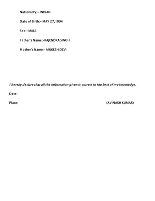 Nationality:- INDIAN
Date of Birth:- MAY 27,1994
Sex:-MALE
Father’s Name:-RAJENDRA SINGH
Mother’s Name:- MUKESH DEVI
I hereby declare that all the information given is correct to the best of my knowledge.
Date:
Place: (AVINASH KUMAR)
 