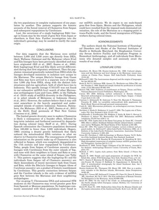 the two populations or complete replacement of one popu-
lation by another. This pattern supports the historic
accounts of the forced removal of Chamorros from Saipan
and subsequent repopulation by Carolinians.
Last, the occurrence of a single haplogroup B4b1 line-
age in Guam may be the result of gene ﬂow from Japan or
elsewhere in East Asia. Further investigation into the
individual’s genealogy may be needed to clarify the exact
origin.
CONCLUSIONS
Our data suggests that the Marianas were settled
between 5,000 and 3,500 years ago directly from ISEA,
likely Wallacea (Sulawesi and the Moluccas) where E1a2
and E2a lineages have been previously identiﬁed and may
have originated (Hill et al., 2007; Soares et al., 2008).
Both haplogroups E1a2 and E2a likely arrived differenti-
ated during that ﬁrst migratory settlement. Then the pop-
ulation remained genetically isolated from ISEA while the
lineages developed mutations in isolation now unique to
the Marianas. The unique B4a1a1a lineage from Guam
and Rota may have arrived in a separate wave of migra-
tion 1,000 ybp from ISEA, along with the distinct latte
structures and rice agriculture, both of which have ties to
Indonesia. This speciﬁc lineage (C16114T) was not found
in our exhaustive mtDNA hvs1 search of other Microne-
sian archipelagoes (Lum and Cann, 2000), in the Tabbada
et al. (2010) study of mtDNA diversity in the Philippines,
or in select islands of Melanesia or Indonesia (Soares
et al., 2011). However, the authors believe that it may still
exist somewhere in the heavily populated and under-
sampled islands of eastern Indonesia: Sulawesi, Halma-
hera, the Moluccas, (Hill et al., 2007; Soares et al., 2011)
or the Bird’s Head peninsula of West New Guinea
(Cascione et al., 2006).
The limited genetic diversity seen in modern Chamorros
is likely a consequence of a founder effect, followed by
long-term isolation and furthered narrowed by depopula-
tion during colonial times (Reiff et al., 2011). During
Spanish colonization the Chamorro population decreased
from 100,000 to fewer than 1,000 individuals (Rogers,
1995) creating a drastic genetic bottleneck that likely
reduced the mitochondrial DNA variation to what we
observe in Chamorros today. The consequences of Spanish
colonization on the genetic make up of Chamorros is also
reﬂected in Saipan, which was completely depopulated in
the 17th century and later repopulated by Carolinians.
Today, people from Saipan of Carolinian ancestry share
lineages with Carolinians from the outer islands of Yap,
and none with their neighbors in Guam and Rota or even
with Chamorros on the same island of Saipan (see Table
1). This pattern suggests that the haplogroup E1 and E2
individuals from Saipan (all of Chamorro ancestry) are
likely descendants of recent movement back from Guam
and Rota, while the B4a1a1a lineages in Saipan (those of
Carolinian ancestry) are a product of historic resettlement
by Carolinians. This genetic connection between Saipan
and the Caroline islands is the only evidence of mtDNA
gene ﬂow between the Marianas and their neighboring
archipelagoes.
Our on-going Y- Chromosome DNA and autosomal STR
analyses on the Chamorros may reveal greater gene ﬂow
from Spanish or Mexican populations. No haplotypes com-
monly associated with these populations were found in
our mtDNA analysis. We do expect to see male-biased
gene ﬂow from Spain, Mexico and the Philippines, which
could have resulted from the imposed male-dominated col-
onization, the role of the Marianas as a stopping-point in
trans-Paciﬁc trade, and the forced immigration of Filipino
workers during colonial times.
ACKNOWLEDGMENTS
The authors thank the National Institute of Neurologi-
cal Disorders and Stroke of the National Institutes of
Health in Bethesda Maryland, the Binghamton Univer-
sity Serum Archive Facility and Graduate Program in
Biomedical Anthropology, and all individuals from Micro-
nesia who donated samples and anxiously await the
results of our study.
LITERATURE CITED
Amesbury JR, Moore DR, Hunter-Anderson RL. 1996. Cultural adapta-
tions and late Holocene seal level change in the Marianas: recent exca-
vations at Chalan Piao, Saipan. Bull Indo-Paciﬁc Prehistory Assoc
15:53–69.
Bellwood P. 1991. The Austronesian dispersal and the origins of languages.
Sci Am 265:88–93.
Boom R, Sol CJ, Salimans MM, Jansen CL, Wertheim-van Dillen PM, van
der Noordaa J. 1990. Rapid and simple method for puriﬁcation of nucleic
acids. J Clin Microbiol 28:495–503.
Bowers NM. 1950. Problems of resettlement on Saipan, Tinian and Rota.
National Research Council Publishers, Washington, DC.
Carson MT. 2008. Reﬁning earliest settlement in Remote Oceania:
Renewed archaeological investigation at Unai Bapot, Saipan. J Island
Coast Arch 3:115–139.
Cascione I, Attimonelli M, Sukryani Y, Noer SA, Marzuki S, Tommaseo-
Ponzetta M. 2006. La variabilita` mitocondriale delle popolazioni del
Bird’s Head. Received through personal communication.
Craib JL. 1983. Micronesian prehistory: an archeological overview. Science
219:922–927.
Davidson J, Hinds E, Holdaway S, Leach F. 1990. The Lapita site of Natu-
nuku, Fiji. New Zealand J Arch 12:121–155.
Friedlaender J, Friedlaender FR, Hodgson J, Stoltz M, Koki G, Horvat G,
Zhadanov S, Schurr TG, Merriwether DA. 2007. Melanesian mtDNA
complexity. PLOS One e248:1–13.
Green RC. 1976. Lapita sites in the Santa Cruz group. In: Green RC, Creswell
MM, Allen J, editors. Southeast Solomon Islands cultural history: a prelimi-
nary survey. Wellington, NZ: Royal Society of New Zealand. p 245–265.
Green RC. 1991. The Lapita Cultural Complex: current evidence and pro-
posed models. In: Bellwood P, editor.Indo-Paciﬁc Prehistory 1990, vol. 2.
Bulletin of the Indo-Paciﬁc Prehistory Association. Australian National
University, Canberra 11:295–305.
Green RC, Davidson J. 1969.Archaeology in Western Samoa. Vol II. Bulle-
tin of the Auckland Institute Museum. New Zealand: Auckland.
Gunnarsdottir ED, Li M, Bauchet M, Finstermeier K, Stoneking M. 2011.
High-throughput sequencing of complete human mtDNA genomes from
the Philippines. Genome Res 21:1–11.
Heathcote G. 2006. Taotao Tagga: Glimpses of his life history, recorded in
his skeleton. Anthropology Resource Center, University of Guam, Man-
gilao, GU.
Hedrick J. 1971. Lapita style pottery from Malo Island. J Polym Soc
80:5–19.
Higuchi R. 1989. Simple and rapid preparation of samples for PCR. In:
Erlich HA, editor. PCR Technology. New York: Stockton Press. p 31–43.
Hill C, Soares P, Mormina M, Macaulay V, Clarke D, Blumbach PB, Vizu-
ette-Forster M, Forster P, Bullbeck D, Oppenheimer S, Richards M.
2007. A mitochondrial stratigraphy for island Southeast Asia. Am J
Hum Genet 80:29–43.
Hunter-Anderson RL, Thompson GB, Moore DR. 1995. Rice as a prehis-
toric valuable in the Mariana Islands, Micronesia. Asian Perspectives
34:69–89.
Hung H-C, Carson MT, Bellwood P, Campos FZ, Piper PJ, Dizon E, Bolunia
,ML, Oxenham ,M, Chi Z. 2011. The ﬁrst settlement of Remote Oceania:
the Philippines to the Marianas. Antiq 85:909–926.
Kirch PV. 2000. On the road of the winds: an archaeological history of
the Paciﬁc islands before European contact. Berkley, CA: University of
California Press.
Kirch PV, Hunt TL. 1988. Radiocarbon dates from the Mussau Islands and
the Lapita colonization of the Southwest Paciﬁc. R.A.C.A.A. 30:161–169.
6 M.G. VILAR ET AL.
American Journal of Human Biology
 