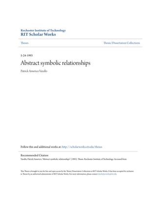 Rochester Institute of Technology
RIT Scholar Works
Theses Thesis/Dissertation Collections
5-24-1993
Abstract symbolic relationships
Patrick Americo Varallo
Follow this and additional works at: http://scholarworks.rit.edu/theses
This Thesis is brought to you for free and open access by the Thesis/Dissertation Collections at RIT Scholar Works. It has been accepted for inclusion
in Theses by an authorized administrator of RIT Scholar Works. For more information, please contact ritscholarworks@rit.edu.
Recommended Citation
Varallo, Patrick Americo, "Abstract symbolic relationships" (1993). Thesis. Rochester Institute of Technology. Accessed from
 