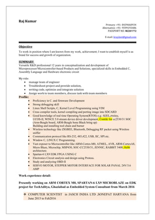 Raj Kumar
Primary: +91- 8439660934
Alternative: +91- 9599193486
PASSPORT NO: M2261772
E-mail: kraj.kiet@gmail.com
Objective
To work in position where I am known from my work, achievement; I want to establish myself is as
brand for success and growth of organization.
SUMMARY
Versatile R&D professional 12 years in conceptualization and development of
Microprocessor/Microcontroller-based Products and Solutions, specialized skills in Embedded C,
Assembly Language and Hardware electronic circuit
My role:
• manage team of engineer
• Troubleshoot project and provide solution,
• writing code, optimize and integrate solution
• Assign work to team members, discuss task with team members
Profile:
• Proficiency in C. and firmware Development
• Strong debugging skill
• Linux Shell Scripts, C, Kernel Level Programming using VIM
• Cross compiler tools, kernel compiling and porting image into SDCARD
• Good knowledge of real time Operating System(RTOS) e.g.: KIEL,rtxtiny,
UCOS-II, WINCE 5.0 stream device driver development, Contiki for cc2530/31 SOC
(Arm-Beagle board, ARM-Beagle bone Black bring up)
Building and installing tool chain and burner
• Wireless technology like ZIGBEE, Bluetooth, Debugging RF packet using Wireless
sniffer
• Communication protocol like RS-232, 485,422, USB, IIC, SPI etc.
• Window C, LINUX C Programming.
• Vast exposer to Microcontroller like ARM-Cortex-M0, ATMEL, AVR, ARM-CortexA8,
Micro Blaze, Microchip, MSP430, SOC-CC2530/31, JENNIC, RABBIT 5400, 0x86
architecture.
• Spartan-6 LX9 EDK FPGA USING C
• Electronics Circuit analysis and design using Proteus.
• Study and analyzing OBD-II
• SERVO MOTOR, STEPPER MOTOR INTERFACE FOR SOLAR PANAL 24V/3.6
AMP
Work experience detail:
Presently working on ARM CORTEX M0, SPARTAN-6 LX9 MICROBLAZE on EDK
project for TechAditya, Ghaziabad as Embedded System Consultant from March 2016
 COMPUTER SCIENTIST in JASCH INDIA LTD ,SONEPAT HARYANA from
June 2015 to Feb2016
 