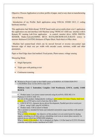 Objective: Process Application is to draw profile of paper, steel or any sheet at manufacturing
site or factory.
Introduction of my Profile: Built application using VISUAL STDIO 2013, C coding
hardware interface
This application had Multi-thread, TCP/IP based multi-server-multi-client win C application
this application one end interface with Machine using TWINCAT AND one interface with h
Remote PC running Lab-View application to control- monitor drive, GPIO, PHOTO-
SENSOR, Radio-Active(GAMMA BETA RAYS),MICROWAVE,X-RAYS source to
measure thickness/COATING thickness of Paper-Sheet, Steel-sheet or Other sheet
Machine had scanner-head which can be moved forward or reverse non-contact type
between edge of sheet size per width with encoder count, moisture, width and other
parameters.
Paper or Steel Edge sheet find method: Fixed points, Photo-sensor, voltage sensing
Measuring Mode:
• Single Spot point,
• Triple spot with parking or not
• Continuous scanning
 Worked as Project-Leader in their R&D center at SUMONA AUTOMATION PVT
LTD,NOIDA from 1st Oct 2010 to June 2015
Platform Used: C Embedded, Compiler: IAR Workbench, LINUX, contiki, CODE
BLOCK
• Product name: Low power sensor network using 6LowPAN, IEEE 802.15.4
Platform CC2530/31 SOC TI’s
My role in this product: Independently working to port contiki-2.6 Linux Ubuntu, build tool-
chain to for cc2530 and cc-tool to burn hex file to SOC.
• LINUX SCULL character device driver Development, Parallel port driver serial port
driver using UART chip PC16550D/A.
• Product name :CIH (Control in Hand)
This is product is intended for home and industrial automation usage interface with android
UI in mobile.
What is Utility of product: the objective of this product is to set control point for analog
signals, switching on off time and any scheduling event even at remote place securely via
android device which has GPSR/GSM telephony.
What is Inside of this product: this is designed on Zigbee -2.4 Ghz band in CC2531/30 micro-
controller and GSM module interfaced on UART
 