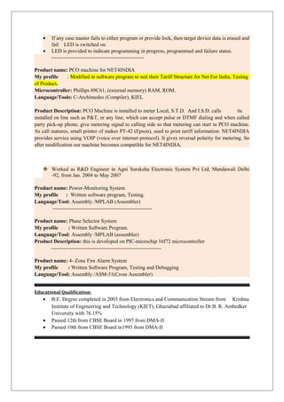 • If any case master fails to either program or provide lock, then target device data is erased and
fail LED is switched on.
• LED is provided to indicate programming in progress, programmed and failure status.
-----------------------------------------------------
Product name: PCO machine for NET4INDIA
My profile : Modified in software program to suit their Tariff Structure for Net For India, Testing
of Product.
Microcontroller: Phillips 89C61, (external memory) RAM, ROM.
Language/Tools: C-Archimedes (Compiler), KIEL
Product Description: PCO Machine is installed to meter Local, S.T.D. And I.S.D. calls its
installed on line such as P&T, or any line, which can accept pulse or DTMF dialing and when called
party pick-up phone, give metering signal to calling side so that metering can start in PCO machine.
As call matures, small printer of makes PT-42 (Epson), used to print tariff information. NET4INDIA
provides service using VOIP (voice over internet protocol). It gives reversal polarity for metering. So
after modification our machine becomes compatible for NET4INDIA.
 Worked as R&D Engineer in Agni Suraksha Electronic System Pvt Ltd, Mandawali Delhi
-92, from Jan. 2004 to May 2007
Product name: Power-Monitoring System
My profile : Written software program, Testing.
Language/Tool: Assembly /MPLAB (Assembler)
---------------------------------------------------------
Product name: Phase Selector System
My profile : Written Software Program.
Language/Tool: Assembly /MPLAB (assembler)
Product Description: this is developed on PIC-microchip 16f72 microcontroller
---------------------------------------------------------------
Product name: 4- Zone Fire Alarm System
My profile : Written Software Program, Testing and Debugging
Language/Tool: Assembly /ASM-51(Cross Assembler)
Educational Qualification:
• B.E. Degree completed in 2003 from Electronics and Communication Stream from Krishna
Institute of Engineering and Technology (KIET), Ghaziabad affiliated to Dr.B. R. Ambedker
University with 76.15%
• Passed 12th from CBSE Board in 1997 from DMA-II
• Passed 10th from CBSE Board in1995 from DMA-II
 