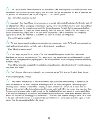 12
A:That’s perfectly fine. Many licensors do not manufacture CDs these days and focus solely on online audio
distribution. Digital files are preferred anyway. Our Welcome Package will explain it all. Also, if you want, we
can produce and manufacture CDs for you using our CD On-Demand system.
QCan I still sell my music on my site?
A:Sure, that’s fine! Sugo Music Group’s mission is to provide a Complete Distribution Portfolio for each of
our label partners. This is an ongoing commitment. Figuring out how to distribute music is an art form and takes
years of practice, just like practicing your music for live performances. Our distribution networks and delivery
systems are monitored, reviewed and refined on a daily basis. It is important that all of our label partners are
successful and thriving. If you want to sell your music on your site—CDs or downloads—we completely
support those efforts. It is important to us that this is a win-win situation for both parties!
QWhen will I receive royalties?
A:We send statements and royalty payments out to you on a quarterly basis. We’ll send your statements via
email, and your royalty checks can be by mail or direct deposit—you choose.
QWhat if I submit a cover song?
A:Cover songs are great! In fact, some of the most successful songs that we distribute, relevant to
downloads and streams, are cover songs. Cover songs are an easy way to attract new audiences and to expand
your fan base, demographics and psychographics. We will even handle all the third party composer/publishing
payments for you.
QWhat if I find a mistake associated with one of my songs/albums on a download site or if I want to remove a
song down from a site?
A:That’s fine and it happens occasionally. Just contact us, and we’ll fix it or, we’ll take it down for you.
What is streaming radio airplay?
A:There are two primary ways to deliver audio these days: downloads and streaming. In downloads, an
audio file is stored on the user’s computer. Streaming audio is not stored, only played. In the early days of
streaming media—the mid-to-late 1990s—listening to music online wasn’t always fun. It was a little like
driving in stop-and-go traffic during a heavy rain. Streaming audio (and video) has come a long way since then.
The success of streaming media is fairly recent, but the idea behind it has been around as long as people have.
When someone talks to you, information travels toward you in the form of a sound wave. Your ears and brain
decode this information, allowing you to understand it. This is also what happens when you watch TV or listen
to the radio. Information travels to an electronic device in the form of a cable signal, a satellite signal or radio
waves. Your device decodes and plays the signal.
 