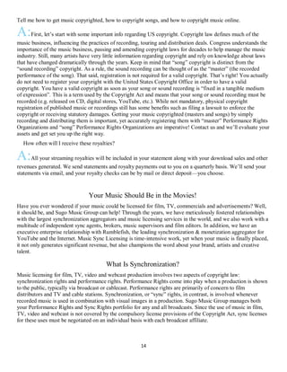 14
Tell me how to get music copyrighted, how to copyright songs, and how to copyright music online.
A:First, let’s start with some important info regarding US copyright. Copyright law defines much of the
music business, influencing the practices of recording, touring and distribution deals. Congress understands the
importance of the music business, passing and amending copyright laws for decades to help manage the music
industry. Still, many artists have very little information regarding copyright and rely on knowledge about laws
that have changed dramatically through the years. Keep in mind that “song” copyright is distinct from the
“sound recording” copyright. As a rule, the sound recording can be thought of as the “master” (the recorded
performance of the song). That said, registration is not required for a valid copyright. That’s right! You actually
do not need to register your copyright with the United States Copyright Office in order to have a valid
copyright. You have a valid copyright as soon as your song or sound recording is “fixed in a tangible medium
of expression”. This is a term used by the Copyright Act and means that your song or sound recording must be
recorded (e.g. released on CD, digital stores, YouTube, etc.). While not mandatory, physical copyright
registration of published music or recordings still has some benefits such as filing a lawsuit to enforce the
copyright or receiving statutory damages. Getting your music copyrighted (masters and songs) by simply
recording and distributing them is important, yet accurately registering them with “master” Performance Rights
Organizations and “song” Performance Rights Organizations are imperative! Contact us and we’ll evaluate your
assets and get set you up the right way.
QHow often will I receive these royalties?
A:All your streaming royalties will be included in your statement along with your download sales and other
revenues generated. We send statements and royalty payments out to you on a quarterly basis. We’ll send your
statements via email, and your royalty checks can be by mail or direct deposit—you choose.
Your Music Should Be in the Movies!
Have you ever wondered if your music could be licensed for film, TV, commercials and advertisements? Well,
it should be, and Sugo Music Group can help! Through the years, we have meticulously fostered relationships
with the largest synchronization aggregators and music licensing services in the world, and we also work with a
multitude of independent sync agents, brokers, music supervisors and film editors. In addition, we have an
executive enterprise relationship with Rumblefish, the leading synchronization & monetization aggregator for
YouTube and the Internet. Music Sync Licensing is time-intensive work, yet when your music is finally placed,
it not only generates significant revenue, but also champions the word about your brand, artists and creative
talent.
What Is Synchronization?
Music licensing for film, TV, video and webcast production involves two aspects of copyright law:
synchronization rights and performance rights. Performance Rights come into play when a production is shown
to the public, typically via broadcast or cablecast. Performance rights are primarily of concern to film
distributors and TV and cable stations. Synchronization, or “sync” rights, in contrast, is involved whenever
recorded music is used in combination with visual images in a production. Sugo Music Group manages both
your Performance Rights and Sync Rights portfolio for any and all broadcasts. Since the use of music in film,
TV, video and webcast is not covered by the compulsory license provisions of the Copyright Act, sync licenses
for these uses must be negotiated on an individual basis with each broadcast affiliate.
 