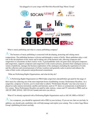 22
Get plugged in to your songs with Mervilton Records/Sugo Music Group!
QWhat is music publishing and what is a music publishing company?
A:The business of music publishing is concerned with developing, protecting and valuing music
compositions. The publishing business is diverse and demands a variety of skills. Music publishers play a vital
role in the development of new music and in taking care of the business side, allowing composers and
songwriters to concentrate on their creative work. A good publisher seeks out great music and great composers
and songwriters, supports composers and songwriters in the creative process, promotes their catalogues across a
variety of platforms, manages the business exploitation of the catalogues (including the registration of works
and the collection and onward payment of all due royalties) and generally seeks to protect and enhance the
value of their works with passion and professional commitment.
What are Performing Rights Organizations, and what do they do?
A:A Performing Rights Organization (or PRO) helps songwriters and publishers get paid for the usage of
their music by collecting one of the most important forms of publishing revenue: Performance Royalties. As a
songwriter, composer or lyricist, you’re owed what is called a “Performance Royalty” any time your music is
played on radio stations (terrestrial, satellite and Internet), used on TV shows or commercials or performed in
live venues. Those Performance Royalties are paid by radio stations, venues and TV networks to PROs such as
ASCAP, BMI, SESAC, SOCAN (in Canada) and more (see above).
QWhat if I’m already registered with a Performing Rights Organization such as ASCAP, BMI or SESAC?
A:As a composer, you should be registered with a PRO in your territory. If you are not, then we can help. In
addition, you should seek a publisher who will help manage and exploit your catalog. This is where Sugo Music
Group’s publishing divisions can help.
 