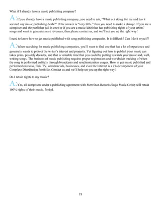 23
What if I already have a music publishing company?
A:If you already have a music publishing company, you need to ask, “What is it doing for me and has it
secured any music publishing deals?” If the answer is “very little,” then you need to make a change. If you are a
composer and the publisher (all in one) or if you are a music label that has publishing rights of your artists’
songs and want to generate more revenues, then please contact us, and we’ll set you up the right way!
I need to know how to get music published with song publishing companies. Is it difficult? Can I do it myself?
A:When searching for music publishing companies, you’ll want to find one that has a lot of experience and
genuinely wants to protect the writer’s interest and property. Yet figuring out how to publish your music can
takes years, possibly decades, and that is valuable time that you could be putting towards your music and, well,
writing songs. The business of music publishing requires proper registration and worldwide tracking of when
the song is performed publicly through broadcasts and synchronization usages. How to get music published and
performed on radio, film, TV, commercials, businesses, and even the Internet is a vital component of your
Complete Distribution Portfolio. Contact us and we’ll help set you up the right way!
Do I retain rights to my music?
A:Yes, all composers under a publishing agreement with Mervilton Records/Sugo Music Group will retain
100% rights of their music. Period.
 