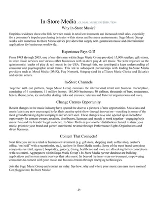24
In-Store Media...GLOBAL MUSIC DISTRIBUTION
Why In-Store Music?
Empirical evidence shows the link between music in retail environments and increased retail sales, especially
for a consumer’s impulse purchasing behavior within stores and business environments. Sugo Music Group
works with numerous In-Store Media service providers that supply next-generation music and entertainment
applications for businesses worldwide.
Experience Pays Off!
From 1983 through 2003, one of our divisions within Sugo Music Group provided 15,000 retailers, gift stores,
in store music services and various other businesses with in-store play & sell music. We were regarded as the
quintessential leader of play & sell music in the USA. Through this, we developed a keen understanding of
consumer and psychographic retail trends. This led to subsequent partnerships with leading In-Store Media
providers such as Mood Media (DMX), Play Network, Stingray (and its affiliates Music Choice and Galaxie)
and several others.
In-Store Channels
Together with our partners, Sugo Music Group canvases the international retail and business marketplace,
consisting of 6 continents; 11 million homes; 180,000 businesses; 30 airlines; thousands of bars, restaurants,
hotels, theme parks, ice and roller skating rinks and circuses; veterans and fraternal organizations and more.
Change Creates Opportunity
Recent changes in the music industry have opened the door to a plethora of new opportunities. Musicians and
music labels are now encouraged to let their creative spirit show through innovation—resulting in some of the
most groundbreaking digital campaigns we’ve ever seen. These changes have also opened up an incredible
opportunity for content owners, retailers, distributors, licensees and brands to work together—engaging both
music fans and the brands’ target audience. In-Store Media is just another distribution channel to share your
music, promote your brand and garner incremental revenue through Performance Rights Organizations and
direct licensees.
Content That Connects!
Next time you are in a retail or business environment (e.g. gift store, shopping mall, coffee shop, doctor’s
office, “on-hold” with a receptionist, etc.), see how In-Store Media works. Some of the most brand-conscious
companies in retail, apparel, hospitality, grocery, dining, healthcare and more are all seeking better connections
with customers. Aggregators within Sugo Music Group’s In-Store Media partner database are building
applications and in store music services that take music far beyond the inner store environment, empowering
consumers to connect with your music and business brands through emerging technologies.
Join the Sugo Music Group and contact us today. See how, why and where your music can earn more monies!
Get plugged into In-Store Media!
 