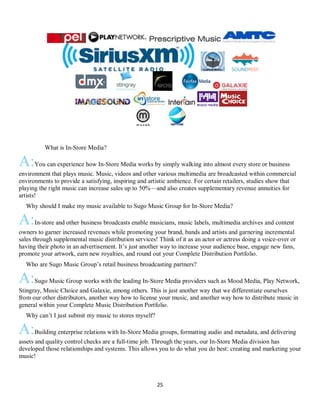 25
QWhat is In-Store Media?
A:You can experience how In-Store Media works by simply walking into almost every store or business
environment that plays music. Music, videos and other various multimedia are broadcasted within commercial
environments to provide a satisfying, inspiring and artistic ambience. For certain retailers, studies show that
playing the right music can increase sales up to 50%—and also creates supplementary revenue annuities for
artists!
QWhy should I make my music available to Sugo Music Group for In-Store Media?
A:In-store and other business broadcasts enable musicians, music labels, multimedia archives and content
owners to garner increased revenues while promoting your brand, bands and artists and garnering incremental
sales through supplemental music distribution services! Think of it as an actor or actress doing a voice-over or
having their photo in an advertisement. It’s just another way to increase your audience base, engage new fans,
promote your artwork, earn new royalties, and round out your Complete Distribution Portfolio.
QWho are Sugo Music Group’s retail business broadcasting partners?
A:Sugo Music Group works with the leading In-Store Media providers such as Mood Media, Play Network,
Stingray, Music Choice and Galaxie, among others. This is just another way that we differentiate ourselves
from our other distributors, another way how to license your music, and another way how to distribute music in
general within your Complete Music Distribution Portfolio.
QWhy can’t I just submit my music to stores myself?
A:Building enterprise relations with In-Store Media groups, formatting audio and metadata, and delivering
assets and quality control checks are a full-time job. Through the years, our In-Store Media division has
developed those relationships and systems. This allows you to do what you do best: creating and marketing your
music!
 